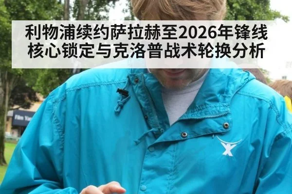 利物浦续约萨拉赫至2026年锋线核心锁定与克洛普战术轮换分析 - jiuyouhui