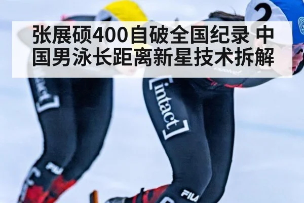 张展硕400自破全国纪录 中国男泳长距离新星技术拆解