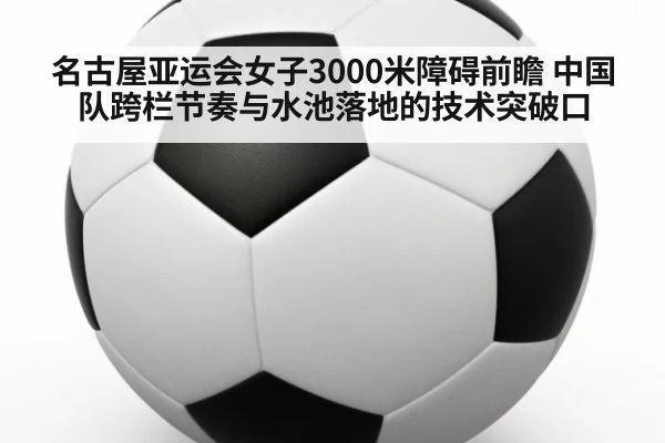 名古屋亚运会女子3000米障碍前瞻 中国队跨栏节奏与水池落地的技术突破口